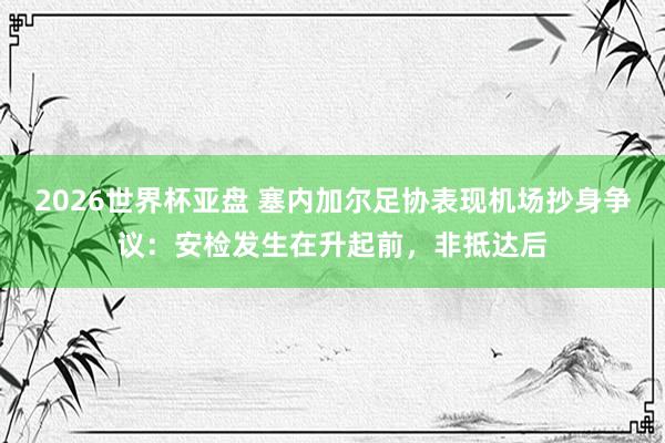 2026世界杯亚盘 塞内加尔足协表现机场抄身争议:安检发生在升起前,非抵达后