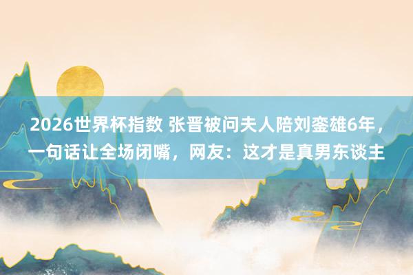2026世界杯指数 张晋被问夫人陪刘銮雄6年,一句话让全场闭嘴,网友:这才是真男东谈主