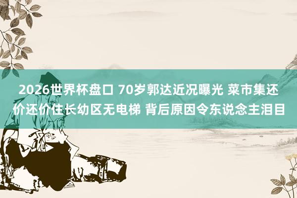 2026世界杯盘口 70岁郭达近况曝光 菜市集还价还价住长幼区无电梯 背后原因令东说念主泪目