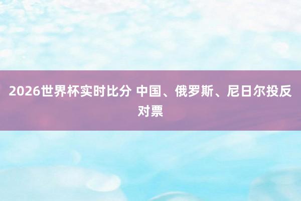 2026世界杯实时比分 中国、俄罗斯、尼日尔投反对票