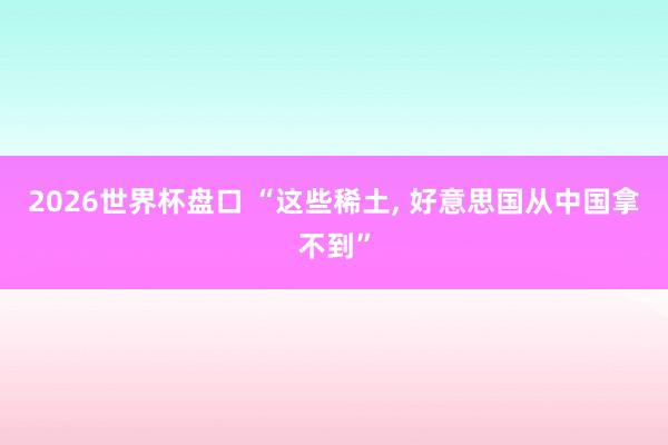 2026世界杯盘口 “这些稀土, 好意思国从中国拿不到”