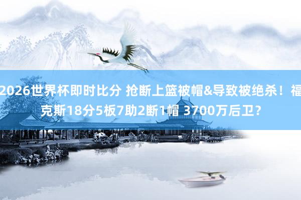 2026世界杯即时比分 抢断上篮被帽&导致被绝杀!福克斯18分5板7助2断1帽 3700万后卫?