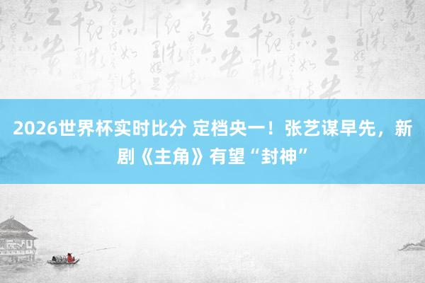 2026世界杯实时比分 定档央一!张艺谋早先,新剧《主角》有望“封神”