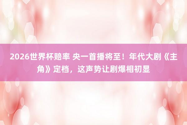 2026世界杯赔率 央一首播将至!年代大剧《主角》定档,这声势让剧爆相初显