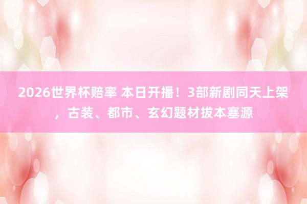 2026世界杯赔率 本日开播!3部新剧同天上架,古装、都市、玄幻题材拔本塞源