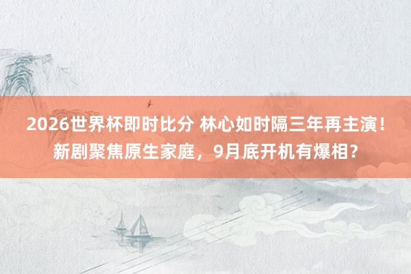 2026世界杯即时比分 林心如时隔三年再主演!新剧聚焦原生家庭,9月底开机有爆相?