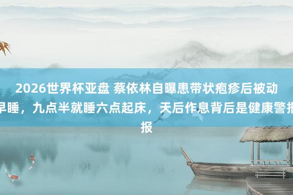 2026世界杯亚盘 蔡依林自曝患带状疱疹后被动早睡,九点半就睡六点起床,天后作息背后是健康警报