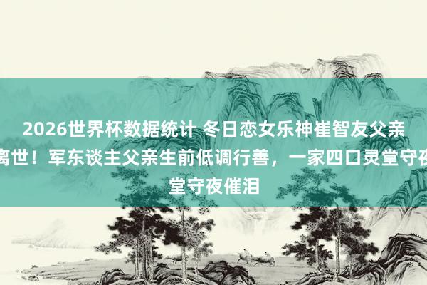 2026世界杯数据统计 冬日恋女乐神崔智友父亲蓦的离世!军东谈主父亲生前低调行善,一家四口灵堂守夜催泪