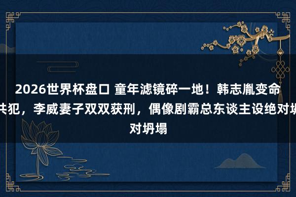 2026世界杯盘口 童年滤镜碎一地!韩志胤变命案共犯,李威妻子双双获刑,偶像剧霸总东谈主设绝对坍塌