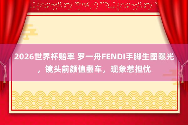 2026世界杯赔率 罗一舟FENDI手脚生图曝光,镜头前颜值翻车,现象惹担忧