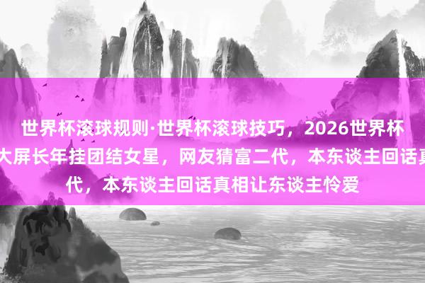 世界杯滚球规则·世界杯滚球技巧,2026世界杯文字直播 市中心大屏长年挂团结女星,网友猜富二代,本东谈主回话真相让东谈主怜爱