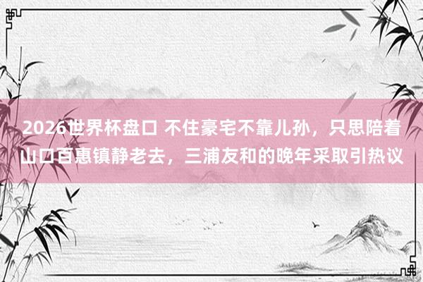 2026世界杯盘口 不住豪宅不靠儿孙,只思陪着山口百惠镇静老去,三浦友和的晚年采取引热议