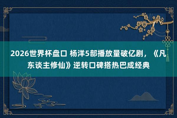 2026世界杯盘口 杨洋5部播放量破亿剧,《凡东谈主修仙》逆转口碑搭热巴成经典