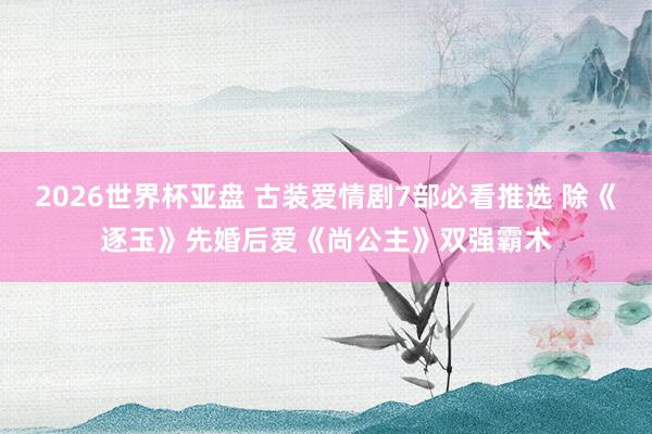 2026世界杯亚盘 古装爱情剧7部必看推选 除《逐玉》先婚后爱《尚公主》双强霸术