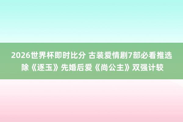 2026世界杯即时比分 古装爱情剧7部必看推选 除《逐玉》先婚后爱《尚公主》双强计较