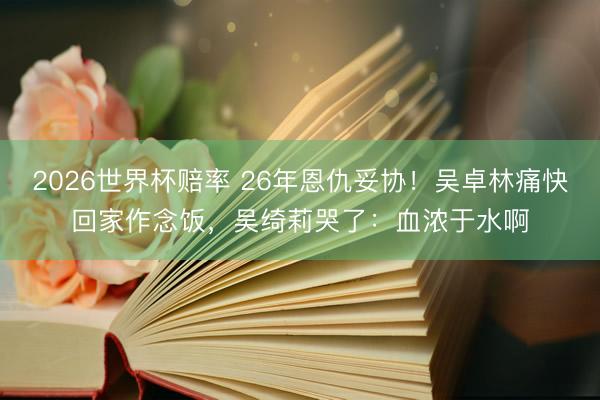 2026世界杯赔率 26年恩仇妥协!吴卓林痛快回家作念饭,吴绮莉哭了:血浓于水啊