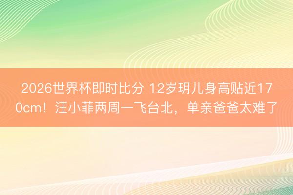 2026世界杯即时比分 12岁玥儿身高贴近170cm!汪小菲两周一飞台北,单亲爸爸太难了