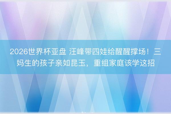 2026世界杯亚盘 汪峰带四娃给醒醒撑场!三妈生的孩子亲如昆玉,重组家庭该学这招