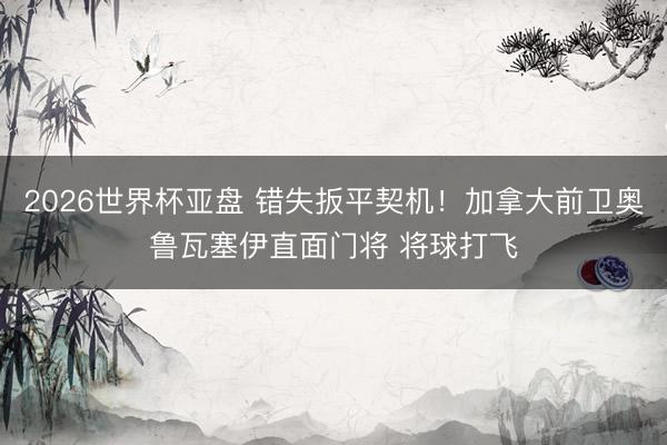 2026世界杯亚盘 错失扳平契机！加拿大前卫奥鲁瓦塞伊直面门将 将球打飞