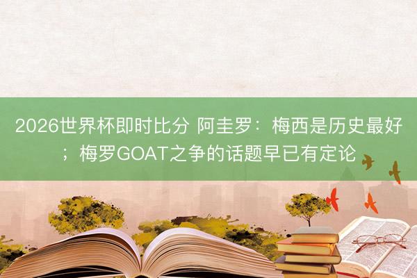 2026世界杯即时比分 阿圭罗：梅西是历史最好；梅罗GOAT之争的话题早已有定论