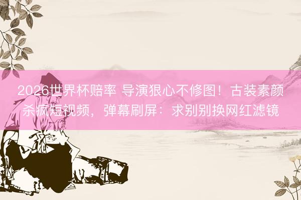 2026世界杯赔率 导演狠心不修图!古装素颜杀疯短视频,弹幕刷屏:求别别换网红滤镜