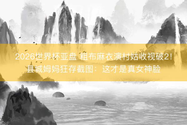 2026世界杯亚盘 粗布麻衣演村姑收视破2!县城姆妈狂存截图:这才是真女神脸
