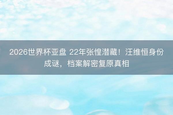2026世界杯亚盘 22年张惶潜藏!汪维恒身份成谜,档案解密复原真相