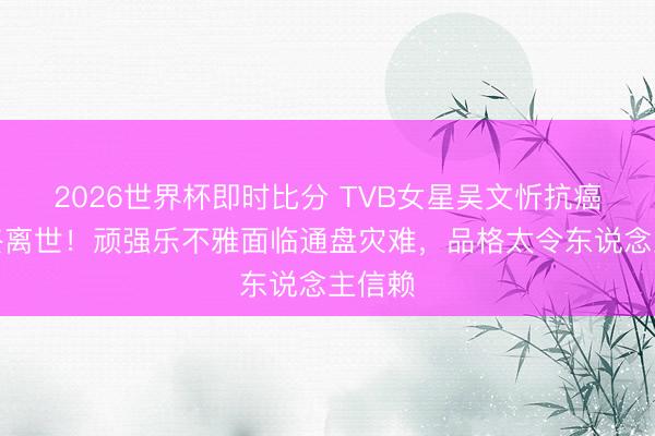2026世界杯即时比分 TVB女星吴文忻抗癌多年终离世！顽强乐不雅面临通盘灾难，品格太令东说念主信赖