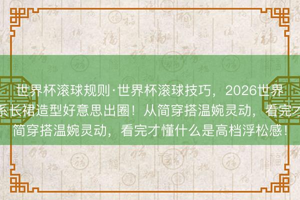 世界杯滚球规则·世界杯滚球技巧,2026世界杯文字直播 白鹿淡色系长裙造型好意思出圈!从简穿搭温婉灵动,看完才懂什么是高档浮松感!