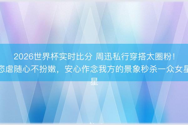 2026世界杯实时比分 周迅私行穿搭太圈粉!恣虐随心不扮嫩,安心作念我方的景象秒杀一众女星