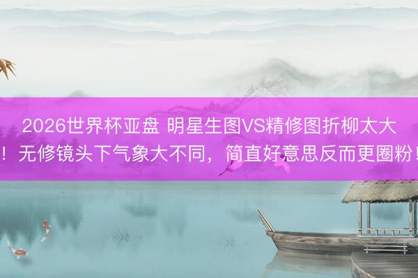 2026世界杯亚盘 明星生图VS精修图折柳太大!无修镜头下气象大不同,简直好意思反而更圈粉!
