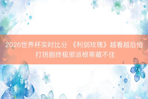 2026世界杯实时比分 《利剑玫瑰》越看越后怕 打拐剧终极邪派根蒂藏不住