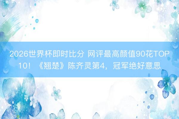 2026世界杯即时比分 网评最高颜值90花TOP10!《翘楚》陈齐灵第4,冠军绝好意思