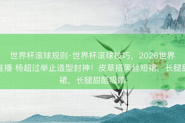 世界杯滚球规则·世界杯滚球技巧,2026世界杯文字直播 杨超过举止造型封神!皮草搭黑丝短裙,长腿甜酷吸睛