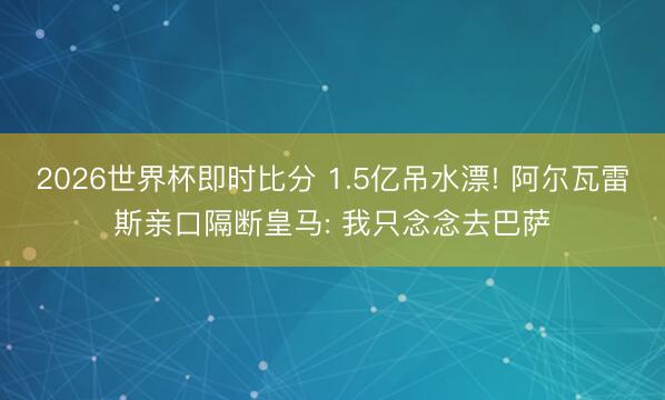 2026世界杯即时比分 1.5亿吊水漂! 阿尔瓦雷斯亲口隔断皇马: 我只念念去巴萨