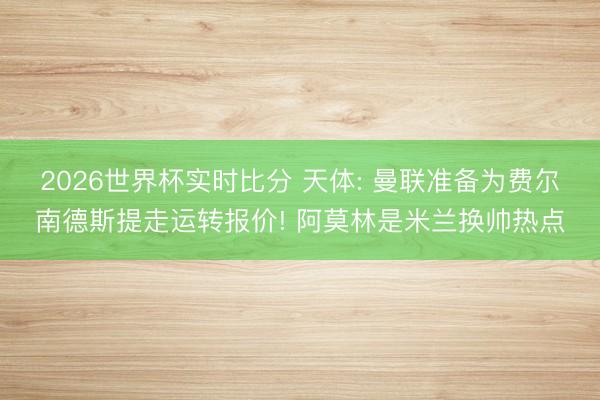2026世界杯实时比分 天体: 曼联准备为费尔南德斯提走运转报价! 阿莫林是米兰换帅热点