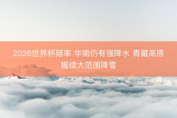 2026世界杯赔率 华南仍有强降水 青藏高原握续大范围降雪