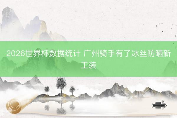 2026世界杯数据统计 广州骑手有了冰丝防晒新工装