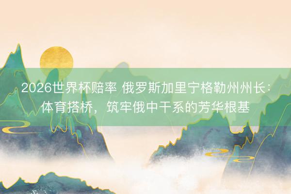 2026世界杯赔率 俄罗斯加里宁格勒州州长:体育搭桥,筑牢俄中干系的芳华根基