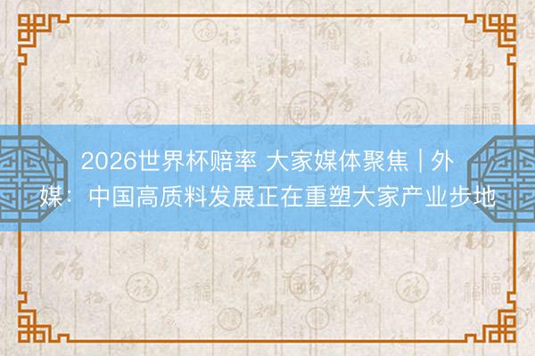 2026世界杯赔率 大家媒体聚焦 | 外媒:中国高质料发展正在重塑大家产业步地