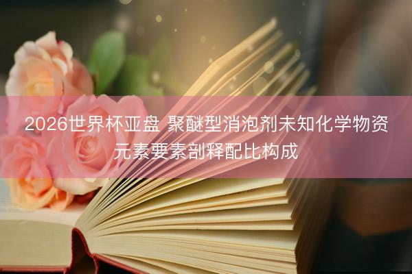 2026世界杯亚盘 聚醚型消泡剂未知化学物资元素要素剖释配比构成