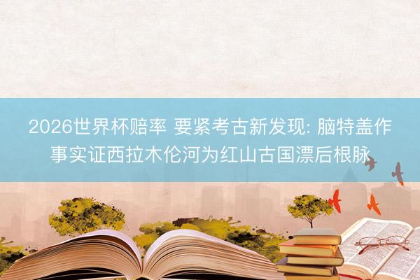 2026世界杯赔率 要紧考古新发现: 脑特盖作事实证西拉木伦河为红山古国漂后根脉