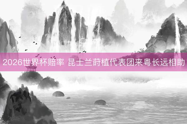 2026世界杯赔率 昆士兰莳植代表团来粤长远相助