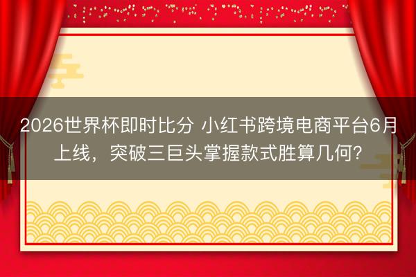 2026世界杯即时比分 小红书跨境电商平台6月上线,突破三巨头掌握款式胜算几何?