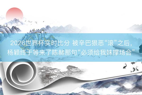 2026世界杯实时比分 被辛巴狠恶“滚”之后,杨颖终于等来了陈赫那句“必须给我妹撑场合”