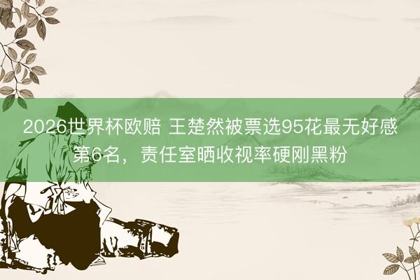 2026世界杯欧赔 王楚然被票选95花最无好感第6名，责任室晒收视率硬刚黑粉
