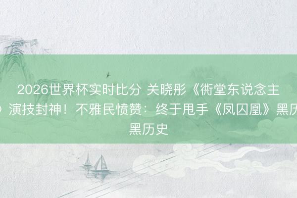 2026世界杯实时比分 关晓彤《衖堂东说念主家》演技封神!不雅民愤赞:终于甩手《凤囚凰》黑历史