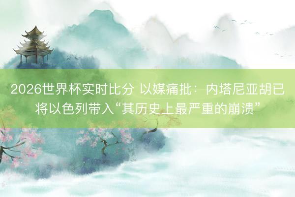 2026世界杯实时比分 以媒痛批:内塔尼亚胡已将以色列带入“其历史上最严重的崩溃”