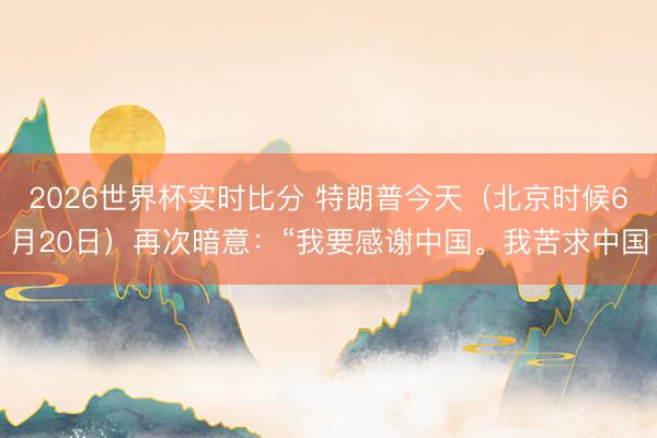 2026世界杯实时比分 特朗普今天（北京时候6月20日）再次暗意：“我要感谢中国。我苦求中国