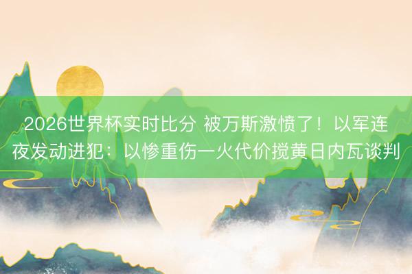 2026世界杯实时比分 被万斯激愤了!以军连夜发动进犯:以惨重伤一火代价搅黄日内瓦谈判